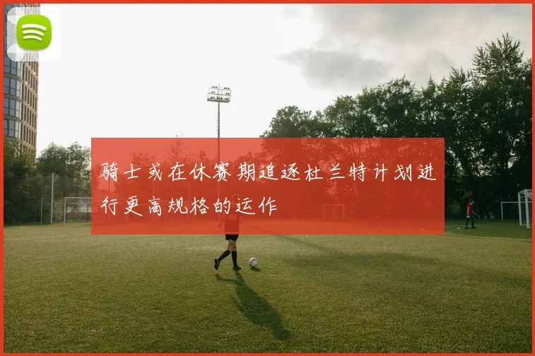 骑士或在休赛期追逐杜兰特计划进行更高规格的运作