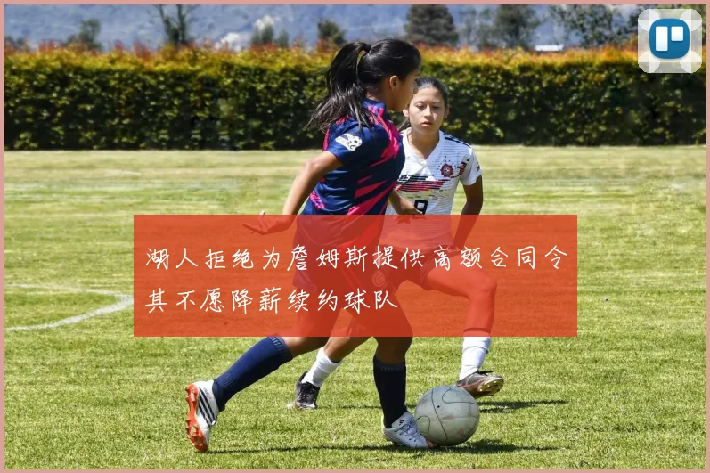湖人拒绝为詹姆斯提供高额合同令其不愿降薪续约球队