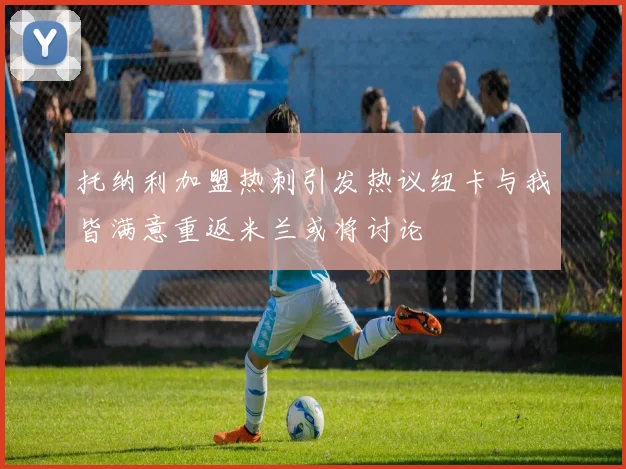 托纳利加盟热刺引发热议纽卡与我皆满意重返米兰或将讨论