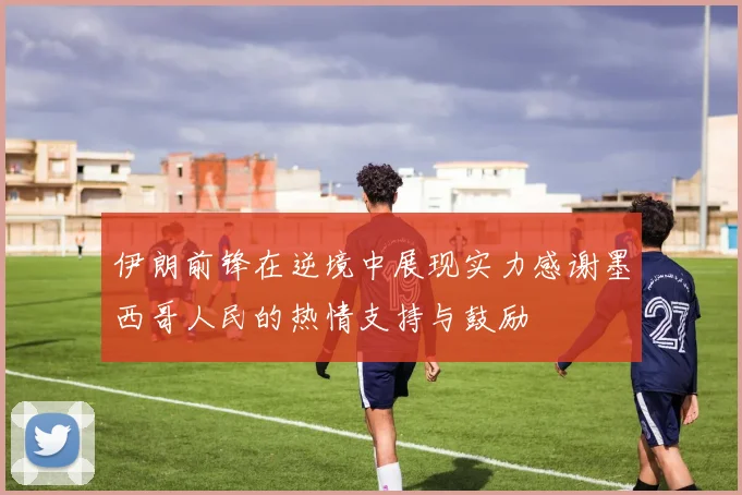 伊朗前锋在逆境中展现实力感谢墨西哥人民的热情支持与鼓励