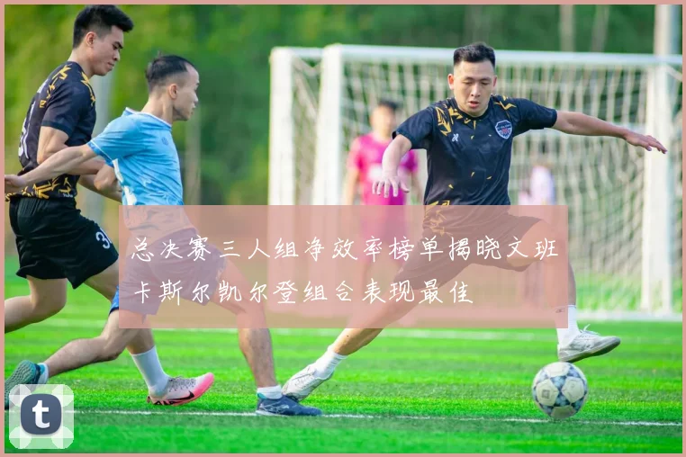 总决赛三人组净效率榜单揭晓文班卡斯尔凯尔登组合表现最佳