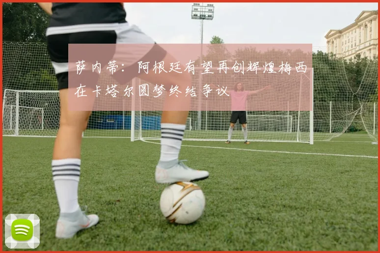 萨内蒂：阿根廷有望再创辉煌梅西在卡塔尔圆梦终结争议