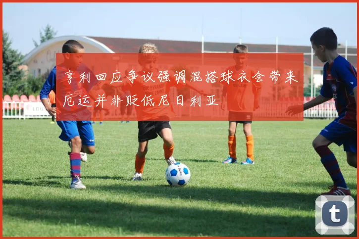 亨利回应争议强调混搭球衣会带来厄运并非贬低尼日利亚