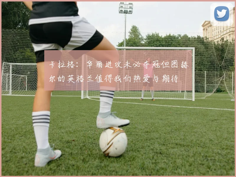 卡拉格：华丽进攻未必夺冠但图赫尔的英格兰值得我们热爱与期待
