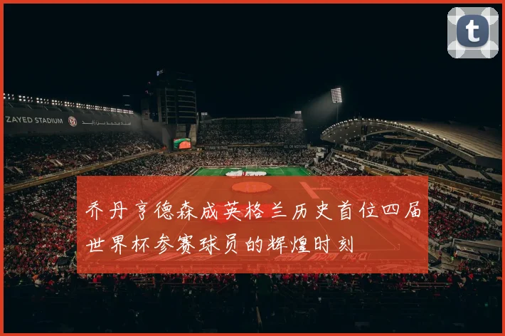 乔丹亨德森成英格兰历史首位四届世界杯参赛球员的辉煌时刻