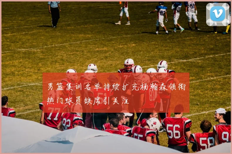 男篮集训名单持续扩充杨瀚森领衔热门球员缺席引关注