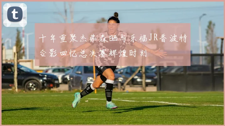 十年重聚杰弗森晒与乐福JR香波特合影回忆总决赛辉煌时刻
