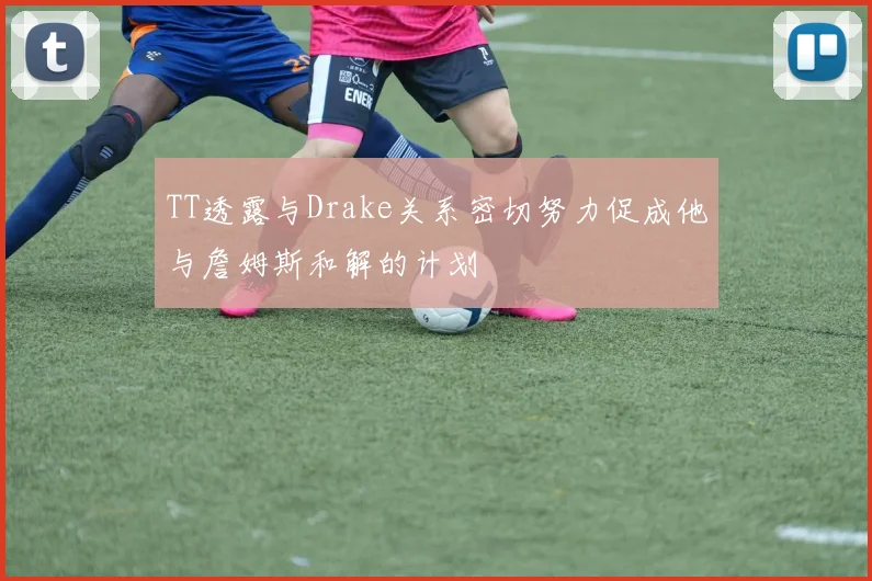 TT透露与Drake关系密切努力促成他与詹姆斯和解的计划