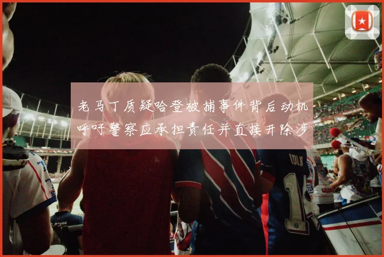 老马丁质疑哈登被捕事件背后动机呼吁警察应承担责任并直接开除涉事人员