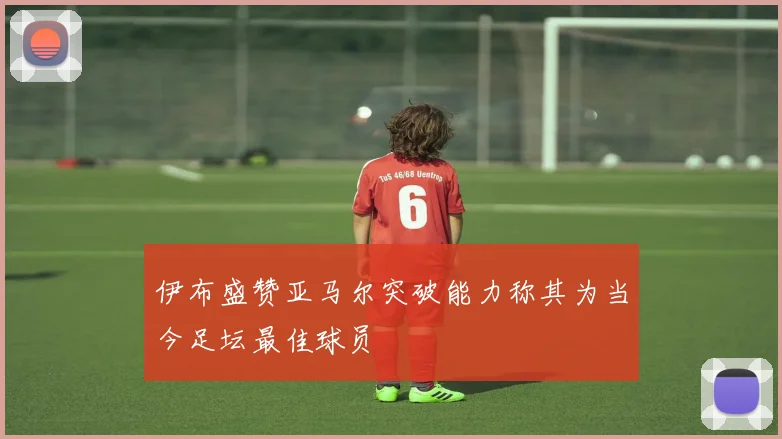 伊布盛赞亚马尔突破能力称其为当今足坛最佳球员