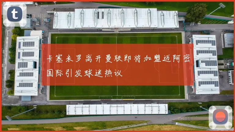 卡塞米罗离开曼联即将加盟迈阿密国际引发球迷热议