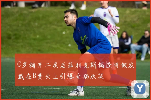 C罗梅开二度后菲利克斯搞怪将假发戴在B费头上引爆全场欢笑