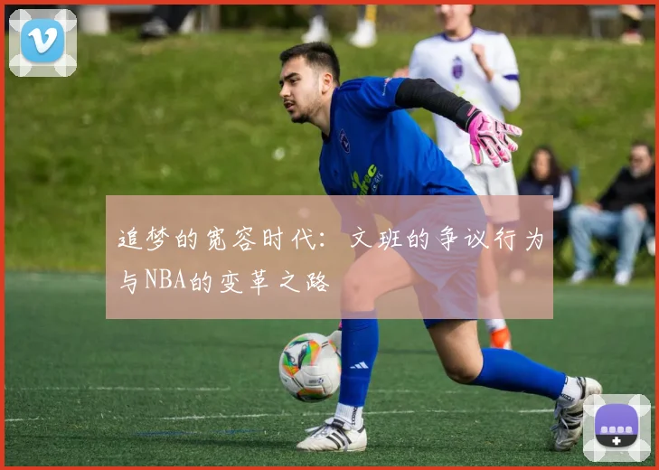 追梦的宽容时代：文班的争议行为与NBA的变革之路