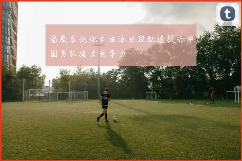 潘展乐优化自由泳分段配速提升中国男队接力竞争力