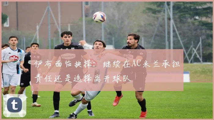 伊布面临抉择：继续在AC米兰承担责任还是选择离开球队