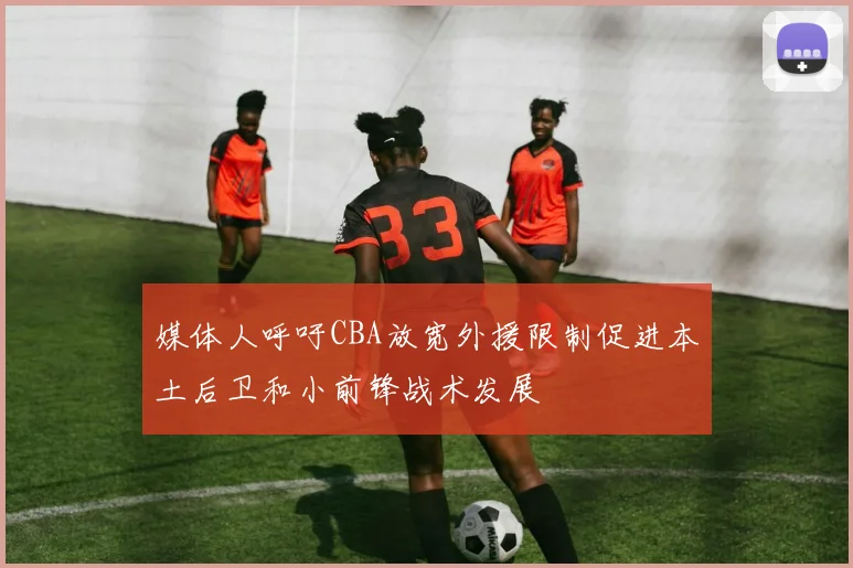 媒体人呼吁CBA放宽外援限制促进本土后卫和小前锋战术发展