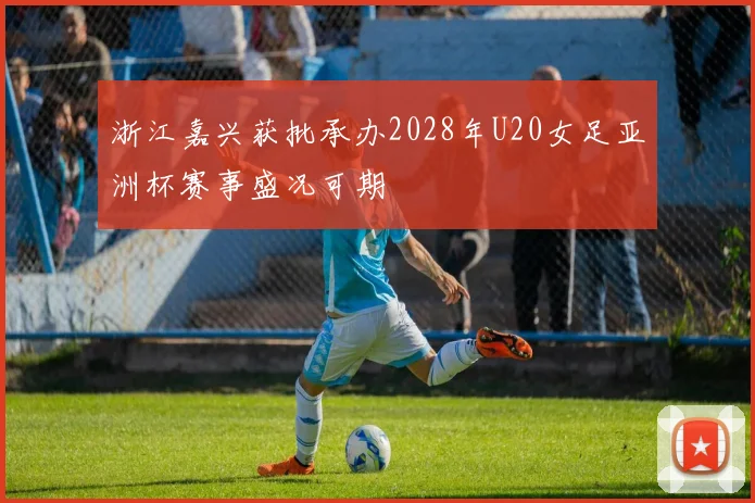 浙江嘉兴获批承办2028年U20女足亚洲杯赛事盛况可期