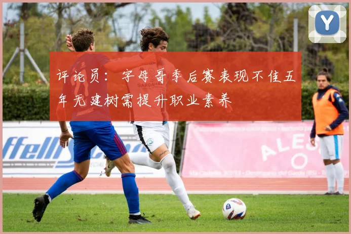 评论员：字母哥季后赛表现不佳五年无建树需提升职业素养