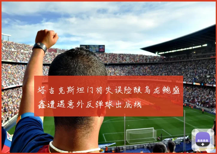 塔吉克斯坦门将失误险酿乌龙鲍盛鑫遭遇意外反弹球出底线