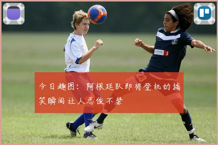 今日趣图：阿根廷队即将登机的搞笑瞬间让人忍俊不禁
